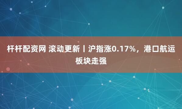 杆杆配资网 滚动更新丨沪指涨0.17%，港口航运板块走强