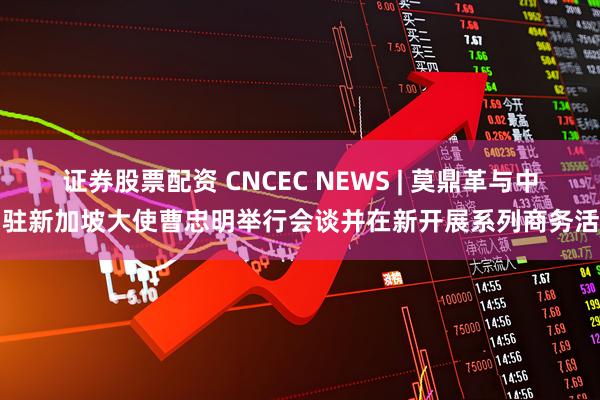 证券股票配资 CNCEC NEWS | 莫鼎革与中国驻新加坡大使曹忠明举行会谈并在新开展系列商务活动