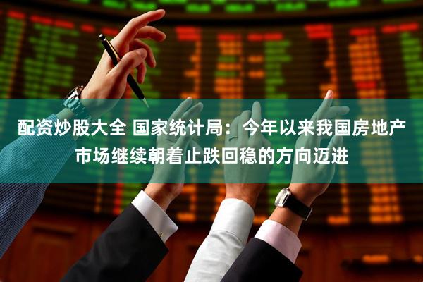 配资炒股大全 国家统计局：今年以来我国房地产市场继续朝着止跌回稳的方向迈进