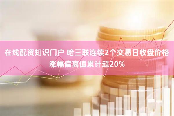在线配资知识门户 哈三联连续2个交易日收盘价格涨幅偏离值累计超20%