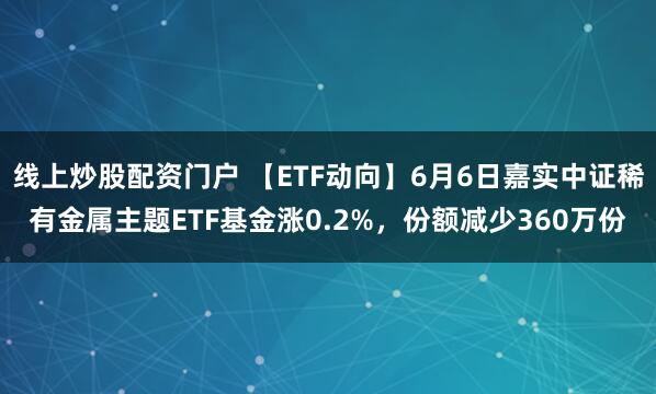 线上炒股配资门户 【ETF动向】6月6日嘉实中证稀有金属主题ETF基金涨0.2%，份额减少360万份