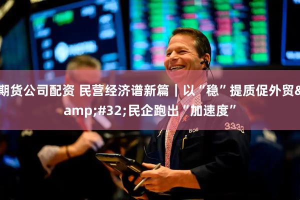 期货公司配资 民营经济谱新篇｜以“稳”提质促外贸&#32;民企跑出“加速度”