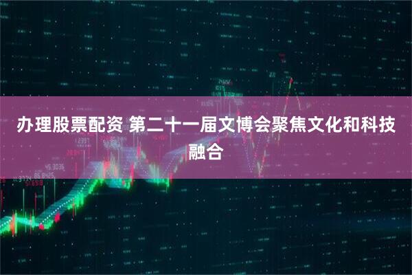 办理股票配资 第二十一届文博会聚焦文化和科技融合