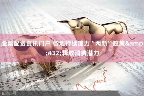 股票配资资讯门户 各地持续加力“两新”政策&#32;释放消费潜力