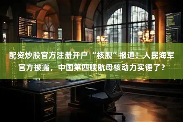 配资炒股官方注册开户 “核舰”报道！人民海军官方披露，中国第四艘航母核动力实锤了？