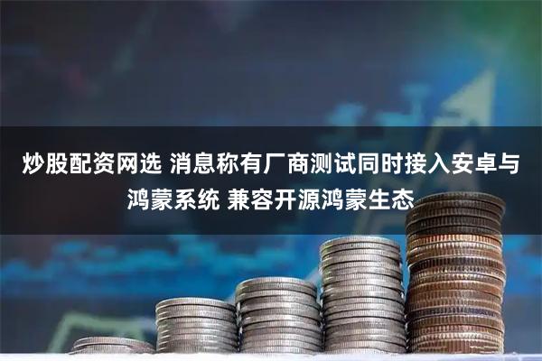 炒股配资网选 消息称有厂商测试同时接入安卓与鸿蒙系统 兼容开源鸿蒙生态