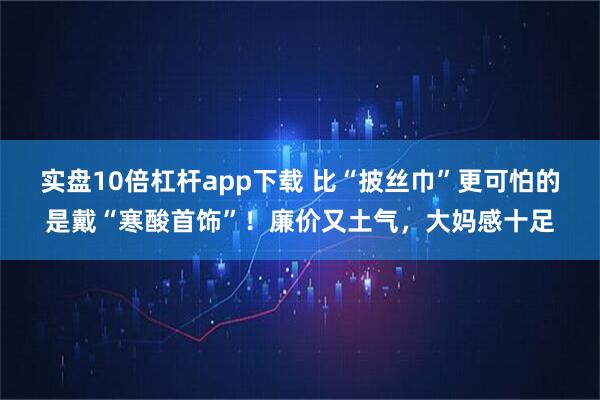 实盘10倍杠杆app下载 比“披丝巾”更可怕的是戴“寒酸首饰”！廉价又土气，大妈感十足