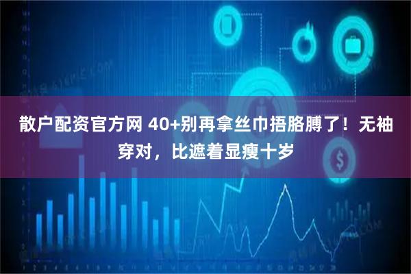 散户配资官方网 40+别再拿丝巾捂胳膊了！无袖穿对，比遮着显瘦十岁
