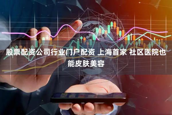 股票配资公司行业门户配资 上海首家 社区医院也能皮肤美容
