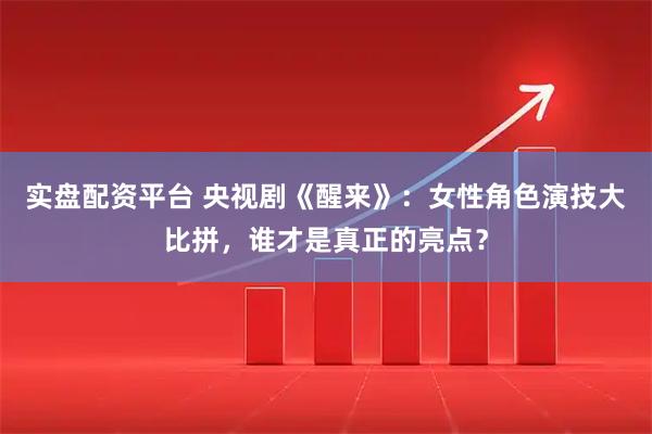 实盘配资平台 央视剧《醒来》：女性角色演技大比拼，谁才是真正的亮点？