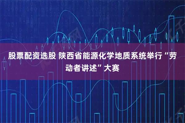 股票配资选股 陕西省能源化学地质系统举行“劳动者讲述”大赛